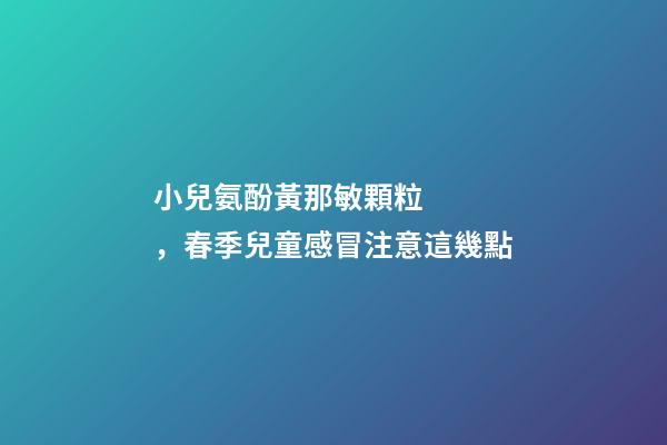 小兒氨酚黃那敏顆粒，春季兒童感冒注意這幾點